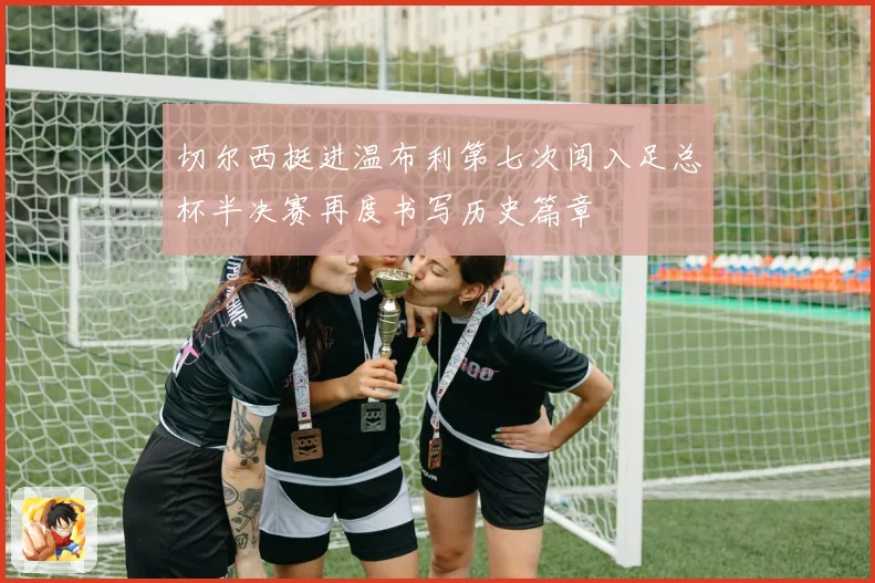 切尔西挺进温布利第七次闯入足总杯半决赛再度书写历史篇章