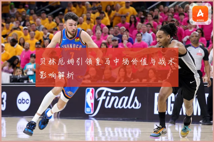 贝林厄姆引领皇马中场价值与战术影响解析