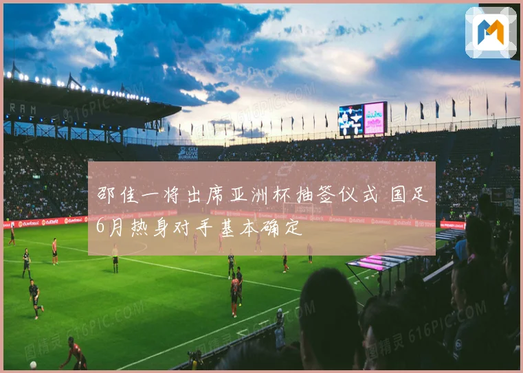 邵佳一将出席亚洲杯抽签仪式 国足6月热身对手基本确定