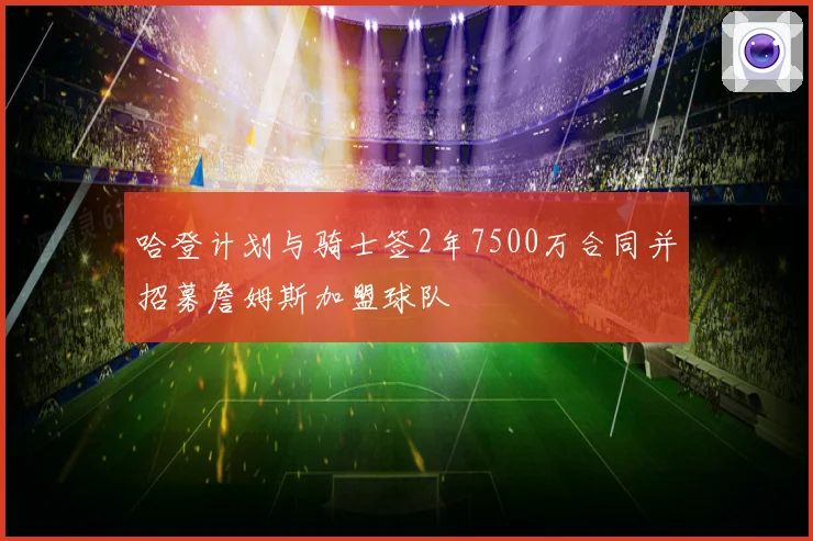 哈登计划与骑士签2年7500万合同并招募詹姆斯加盟球队