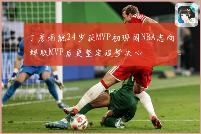 丁彦雨航24岁获MVP初现闯NBA志向 蝉联MVP后更坚定追梦决心