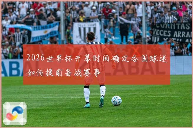 2026世界杯开幕时间确定各国球迷如何提前备战赛事