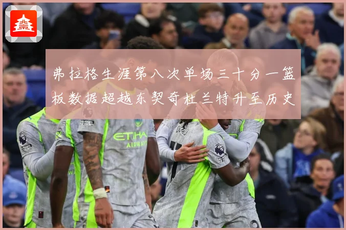 弗拉格生涯第八次单场三十分一篮板数据超越东契奇杜兰特升至历史赛场复盘