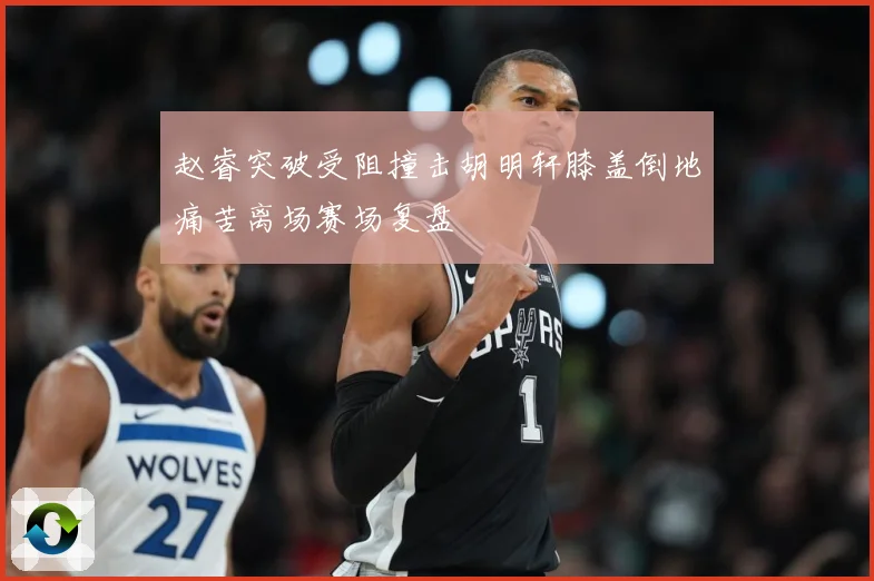赵睿突破受阻撞击胡明轩膝盖倒地痛苦离场赛场复盘