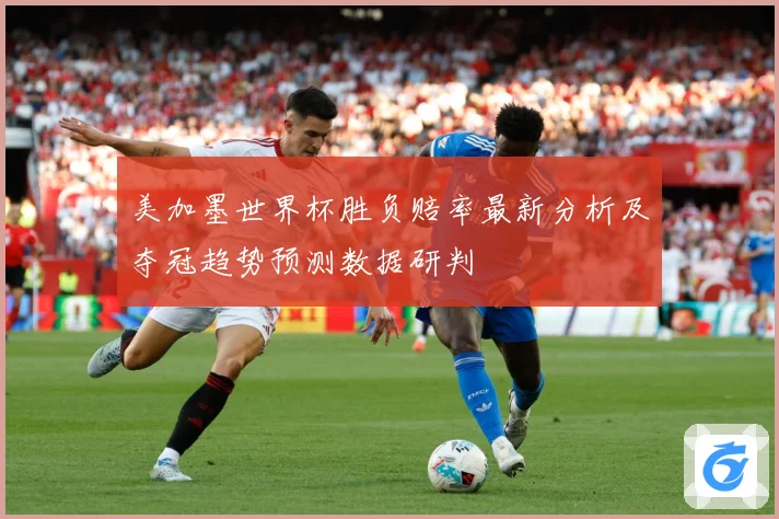 美加墨世界杯胜负赔率最新分析及夺冠趋势预测数据研判