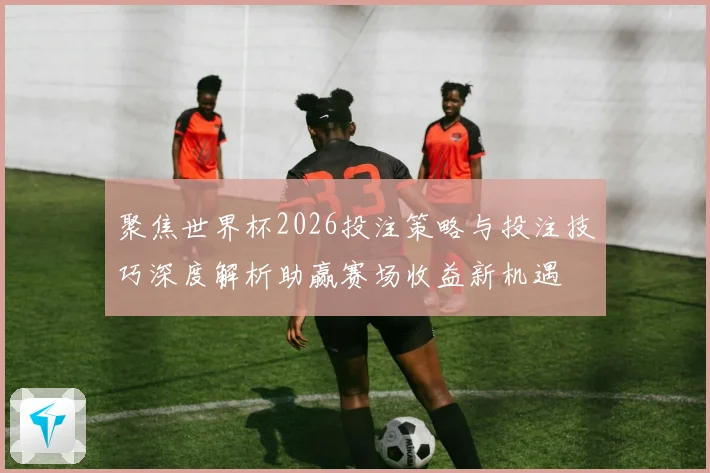 聚焦世界杯2026投注策略与投注技巧深度解析助赢赛场收益新机遇