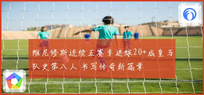 维尼修斯连续五赛季进球20+成皇马队史第八人 书写传奇新篇章