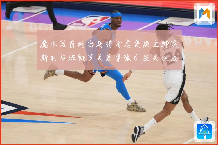 魔术若首轮出局将考虑更换主帅莫斯利与班凯罗关系紧张引发关注成长观察