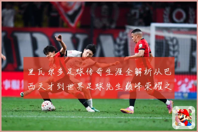 里瓦尔多足球传奇生涯全解析从巴西天才到世界足球先生巅峰荣耀之路揭秘