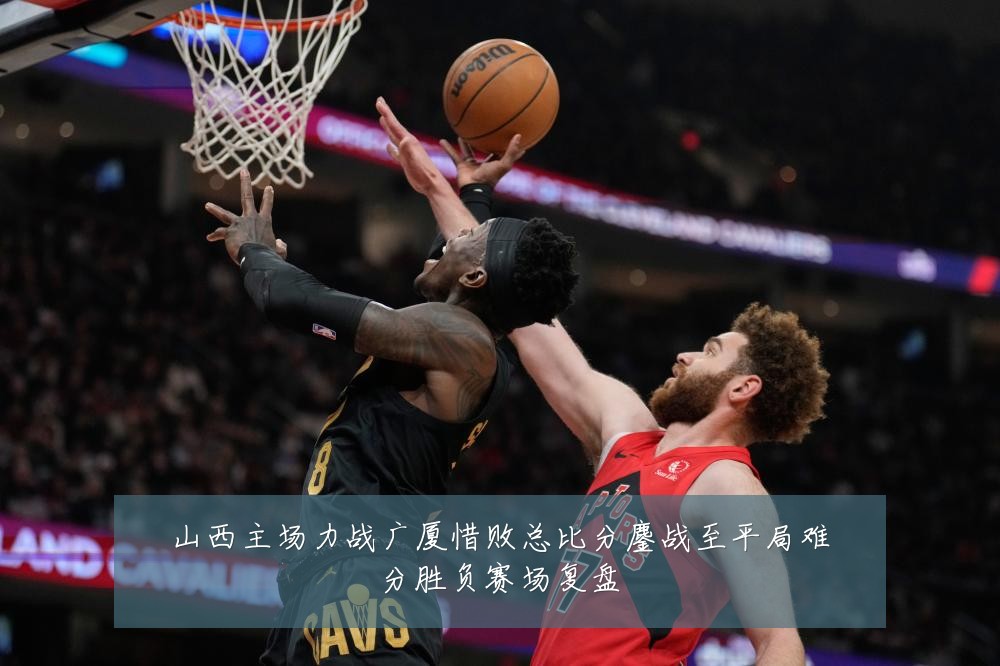 山西主场力战广厦惜败总比分鏖战至平局难分胜负赛场复盘